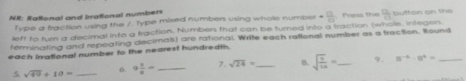 NR: Rational and irrational numbers button on the 
Type a fraction using the /. Type mixed numbers using whole number  □ /□  .Press the  □ /□  
left to turn a decimal into a fraction. Numbers that can be turned into a traction (whole, integers. 
terminating and repeating decirnals) are rational. Write each rational number as a traction. Round 
each irrational number to the nearest hundredth. 
5 sqrt(49)+10= _ 9 1/8 = _7. sqrt(24)= _8. sqrt(frac 9)16= _ 9. 8^(-6)· 8^4= _ 
6.