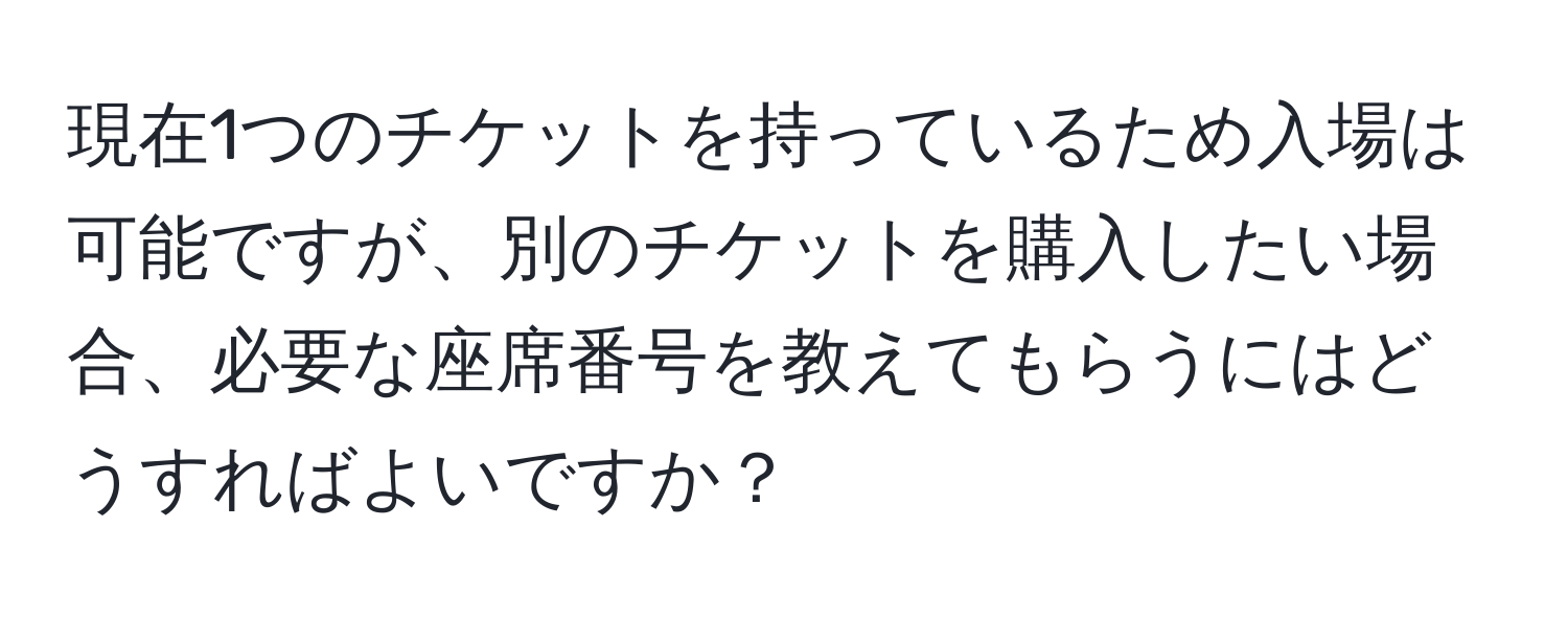 現在1つのチケットを持っているため入場は可能ですが、別のチケットを購入したい場合、必要な座席番号を教えてもらうにはどうすればよいですか？