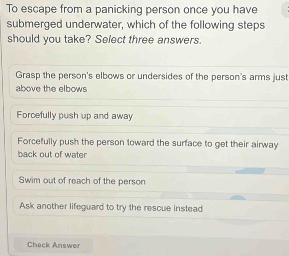 To escape from a panicking person once you have
submerged underwater, which of the following steps
should you take? Select three answers.
Grasp the person's elbows or undersides of the person's arms just
above the elbows
Forcefully push up and away
Forcefully push the person toward the surface to get their airway
back out of water
Swim out of reach of the person
Ask another lifeguard to try the rescue instead
Check Answer