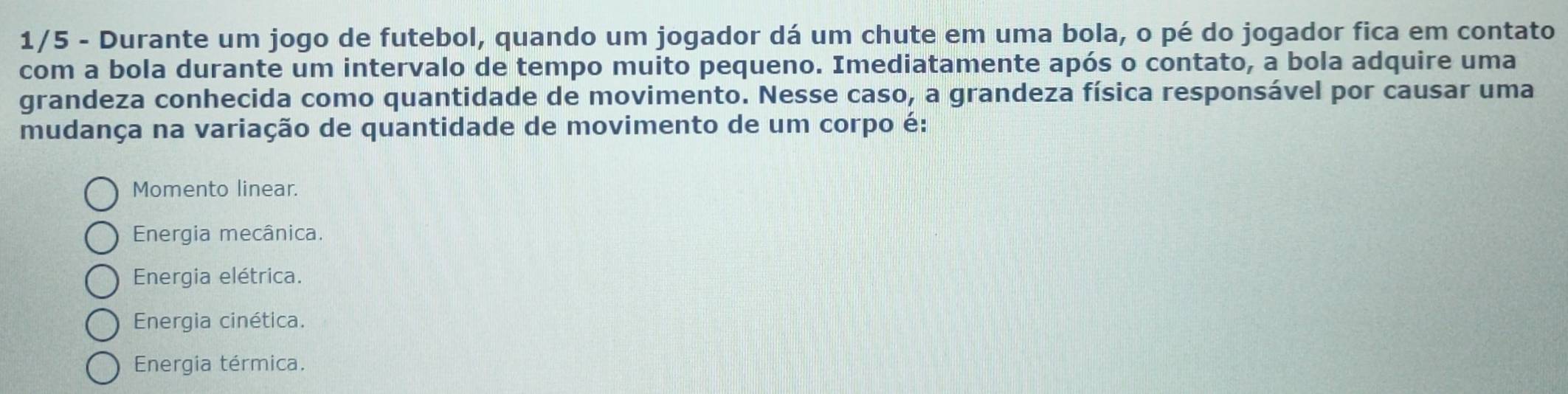 1/5 - Durante um jogo de futebol, quando um jogador dá um chute em uma bola, o pé do jogador fica em contato
com a bola durante um intervalo de tempo muito pequeno. Imediatamente após o contato, a bola adquire uma
grandeza conhecida como quantidade de movimento. Nesse caso, a grandeza física responsável por causar uma
mudança na variação de quantidade de movimento de um corpo é:
Momento linear.
Energia mecânica.
Energia elétrica.
Energia cinética.
Energia térmica.