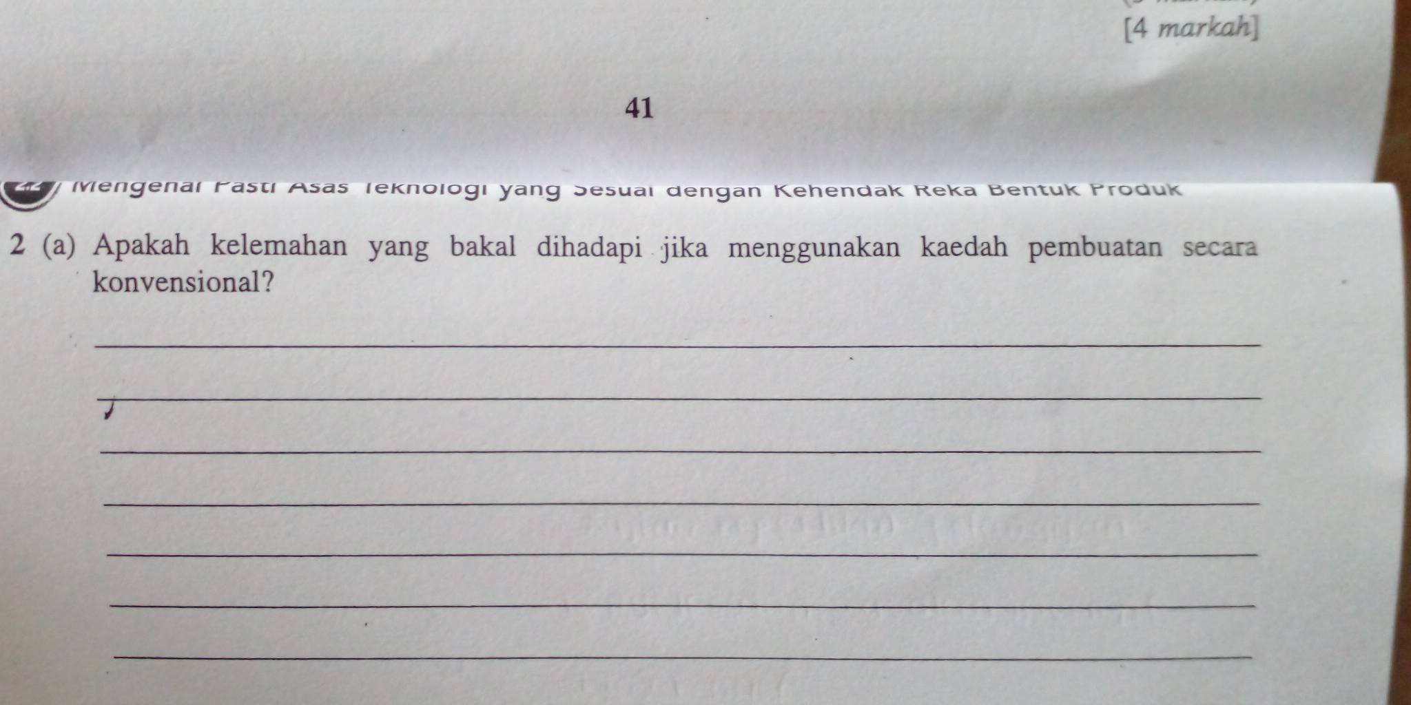 [4 markah] 
41 
Mengenal Pasti Asas Teknologı yang Sesuaı dengan Kehendak Reka Bentuk Produk 
2 (a) Apakah kelemahan yang bakal dihadapi jika menggunakan kaedah pembuatan secara 
konvensional? 
_ 
_ 
_ 
_ 
_ 
_ 
_