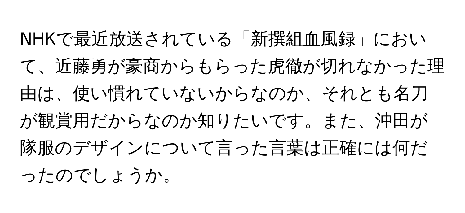 NHKで最近放送されている「新撰組血風録」において、近藤勇が豪商からもらった虎徹が切れなかった理由は、使い慣れていないからなのか、それとも名刀が観賞用だからなのか知りたいです。また、沖田が隊服のデザインについて言った言葉は正確には何だったのでしょうか。