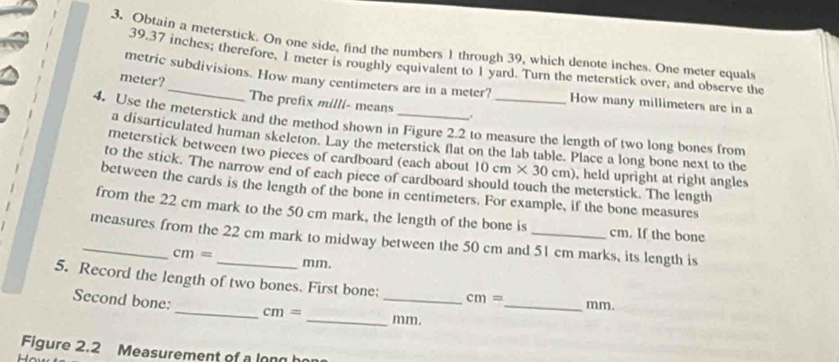 Obtain a meterstick. On one side, find the numbers 1 through 39, which denote inches. One meter equals
39.37 inches; therefore, 1 meter is roughly equivalent to 1 yard. Turn the meterstick over, and observe the 
metric subdivisions. How many centimeters are in a meter? How many millimeters are in a
meter?_ The prefix milli - means . 
4. Use the meterstick and the method shown in Figure 2.2 to measure the length of two long bones from 
a disarticulated human skeleton. Lay the meterstick flat on the lab table. Place a long bone next to the 
meterstick between two pieces of cardboard (each about 10cm* 30cm) , held upright at right angles 
to the stick. The narrow end of each piece of cardboard : meterstick. The length 
between the cards is the length of the bone in centimeters. For example, if the bone measures 

from the 22 cm mark to the 50 cm mark, the length of the bone is cm. If the bone 
_measures from the 22 cm mark to midway between the 50 cm and 51 cm marks, its length is
cm= mm. 
5. Record the length of two bones. First bone; _ cm= _  mm. 
Second bone:_ cm=
_mm. 
Figure 2.2 Measurement of a long h 
L