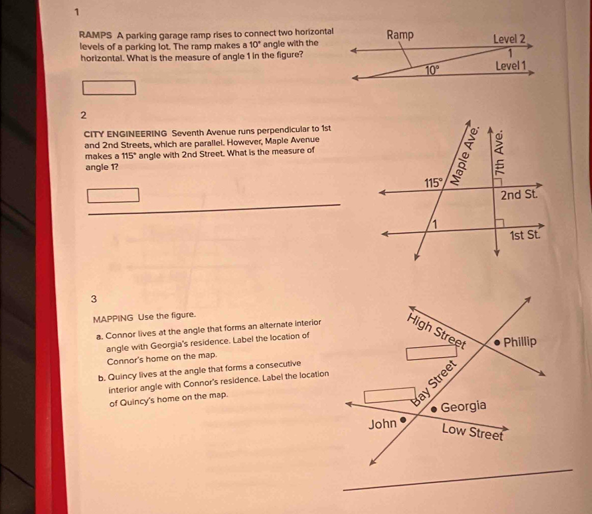 RAMPS A parking garage ramp rises to connect two horizontal
levels of a parking lot. The ramp makes a 10° angle with the
horizontal. What is the measure of angle 1 in the figure?
2
CITY ENGINEERING Seventh Avenue runs perpendicular to 1st
and 2nd Streets, which are parallel. However, Maple Avenue
makes a 115° angle with 2nd Street. What is the measure of
angle 1?
3
MAPPING Use the figure.
a. Connor lives at the angle that forms an alternate interior
angle with Georgia's residence. Label the location of
Connor's home on the map.
b. Quincy lives at the angle that forms a consecutive
interior angle with Connor's residence. Label the location
of Quincy's home on the map.