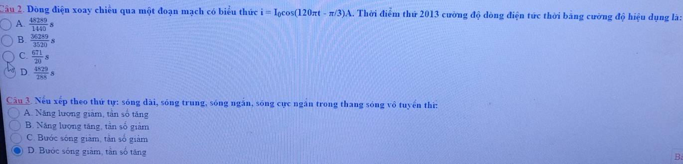 Dòng điện xoay chiều qua một đoạn mạch có biểu thức i=I_0cos (120π t-π /3)A 2.. Thời điểm thứ 2013 cường độ dòng điện tức thời bằng cường độ hiệu dụng là:
A.  48289/1440  :
B.  36289/3520 s
C.  671/20 s
D.  4829/288 s
Câu 3. Nếu xếp theo thứ tự: sóng dài, sóng trung, sóng ngắn, sóng cực ngắn trong thang sóng vô tuyển thì:
A. Năng lượng giảm, tần số tăng
B. Năng lượng tăng, tần số giảm
C. Bước sóng giảm, tấn số giảm
D. Bước sóng giảm, tần số tăng
B