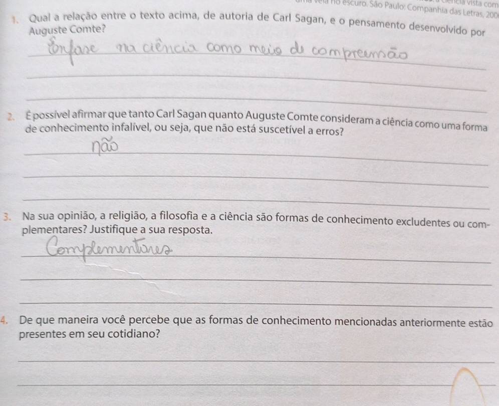 ciência vista com 
Vela no escuro. São Paulo: Companhia das Letras, 200
1. Qual a relação entre o texto acima, de autoria de Carl Sagan, e o pensamento desenvolvido por 
Auguste Comte? 
_ 
_ 
_ 
2 É possível afirmar que tanto Carl Sagan quanto Auguste Comte consideram a ciência como uma forma 
de conhecimento infalível, ou seja, que não está suscetível a erros? 
_ 
_ 
_ 
3. Na sua opinião, a religião, a filosofia e a ciência são formas de conhecimento excludentes ou com- 
plementares? Justifique a sua resposta. 
_ 
_ 
_ 
4. De que maneira você percebe que as formas de conhecimento mencionadas anteriormente estão 
presentes em seu cotidiano? 
_ 
_