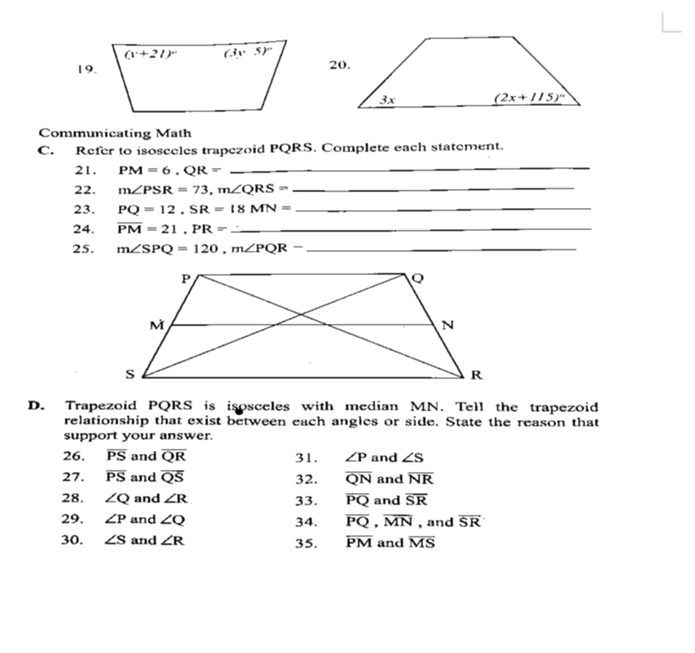 Communicating Math
C. Refer to isosceles trapezoid PQRS. Complete each statement.
21. PM=6,QR= _
_
22. m∠ PSR=73,m∠ QRS= _
_
_
23. PQ=12,SR=18MN= _
_
24. overline PM=21,PR=_  _
25. m∠ SPQ=120,m∠ PQR- _
__
D. Trapezoid PQRS is isosceles with median MN. Tell the trapezoid
relationship that exist between each angles or side. State the reason that
support your answer.
26. overline PS and overline QR 31. ∠ P and ∠ S
27. overline PS and overline QS 32. overline QN and overline NR
28. ∠ Q and ∠ R 33. overline PQ and overline SR
29. ∠ P and ∠ Q 34. overline PQ,overline MN , and overline SR
30. ∠ S and ∠ R 35. overline PM and overline MS