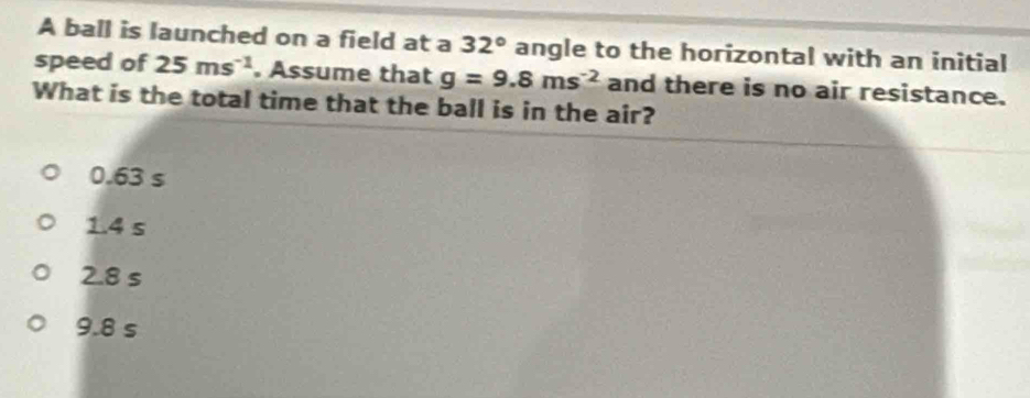 A ball is launched on a field at a 32° angle to the horizontal with an initial
speed of 25ms^(-1). Assume that g=9.8ms^(-2) and there is no air resistance.
What is the total time that the ball is in the air?
0.63 s
1.4 s
2.8 s
9.8 s