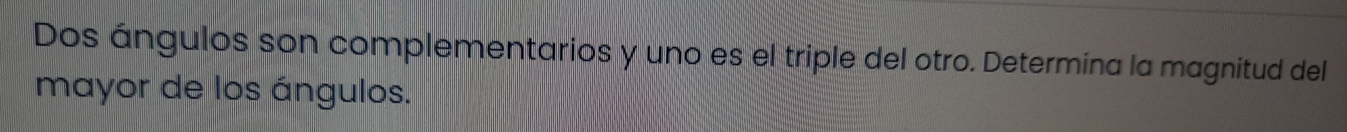 Dos ángulos son complementarios y uno es el triple del otro. Determina la magnitud del 
mayor de los ángulos.