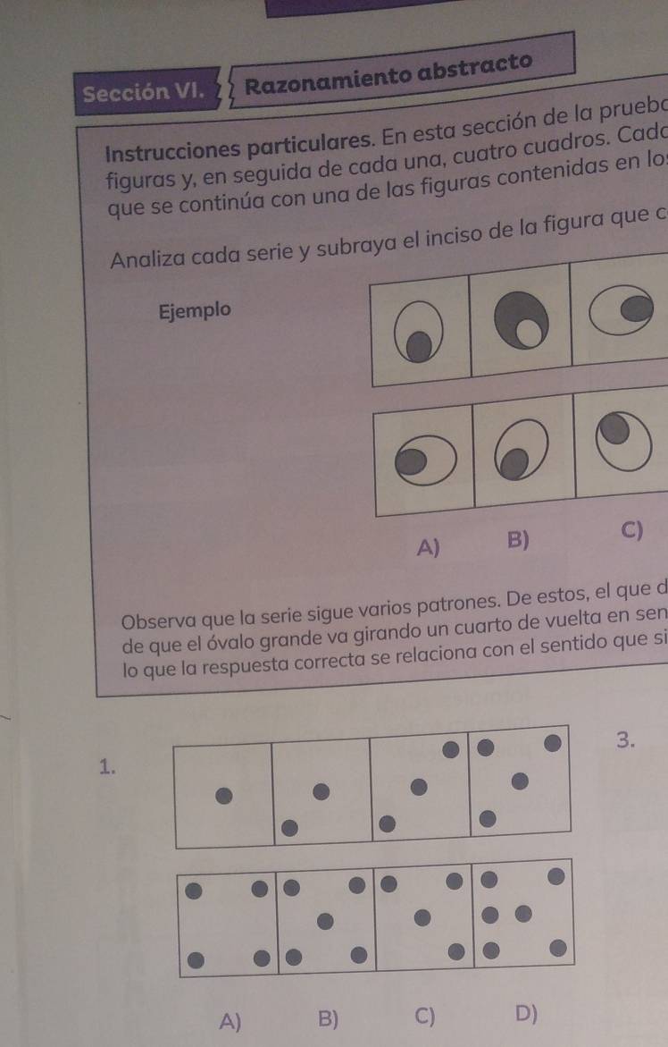 Sección VI. Razonamiento abstracto
Instrucciones particulares. En esta sección de la prueba
figuras y, en seguida de cada una, cuatro cuadros. Cada
que se continúa con una de las figuras contenidas en lo
Analiza cada serie y subraya el inciso de la figura que c
Ejemplo
A) B) C)
Observa que la serie sigue varios patrones. De estos, el que d
de que el óvalo grande va girando un cuarto de vuelta en sen
lo que la respuesta correcta se relaciona con el sentido que si
3.
1.
A) B) C) D)