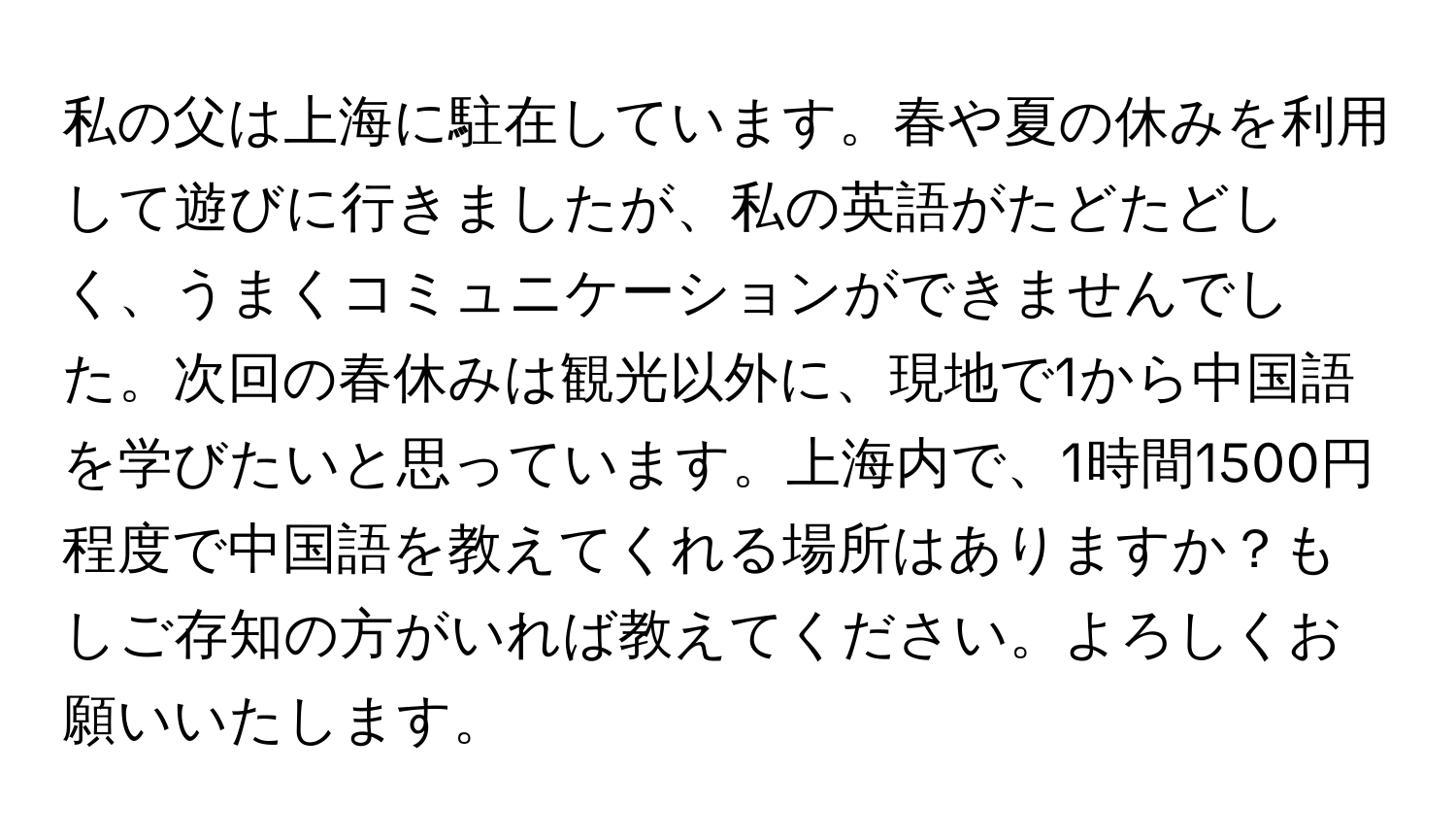 私の父は上海に駐在しています。春や夏の休みを利用して遊びに行きましたが、私の英語がたどたどしく、うまくコミュニケーションができませんでした。次回の春休みは観光以外に、現地で1から中国語を学びたいと思っています。上海内で、1時間1500円程度で中国語を教えてくれる場所はありますか？もしご存知の方がいれば教えてください。よろしくお願いいたします。