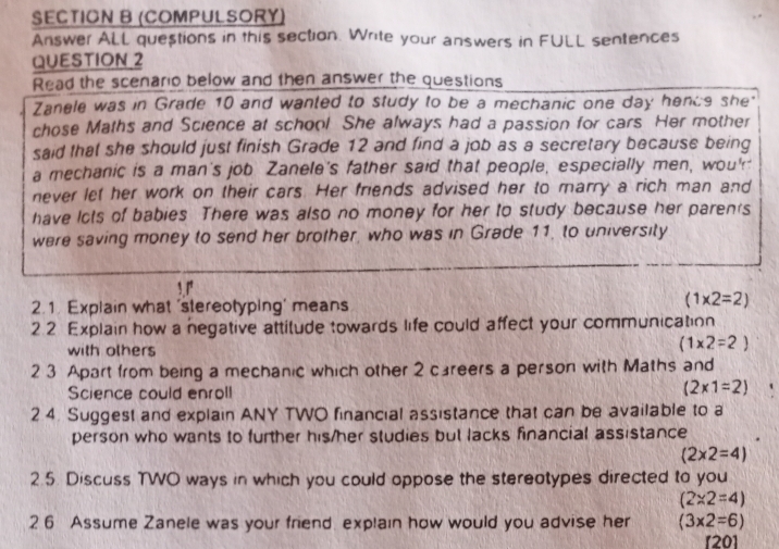 (COMPULSORY) 
Answer ALL questions in this section. Write your answers in FULL sentences 
QUESTION_2 
Read the scenario below and then answer the questions 
Zanele was in Grade 10 and wanted to study to be a mechanic one day hence she" 
chose Maths and Science at school She always had a passion for cars Her mother 
said that she should just finish Grade 12 and find a job as a secretary because being 
a mechanic is a man's job Zanele's father said that people, especially men, wou' 
never let her work on their cars. Her friends advised her to marry a rich man and 
have lcts of babies There was also no money for her to study because her parents 
were saving money to send her brother, who was in Grade 11, to university 
2.1. Explain what 'stereotyping' means
(1* 2=2)
2.2 Explain how a negative attitude towards life could affect your communication 
with olhers
(1* 2=2)
2 3 Apart from being a mechanic which other 2 careers a person with Maths and 
Science could enroll
(2* 1=2)
2 4. Suggest and explain ANY TWO financial assistance that can be available to a 
person who wants to further his/her studies but lacks financial assistance
(2* 2=4)
2.5. Discuss TWO ways in which you could oppose the stereotypes directed to you
(2* 2=4)
26 Assume Zanele was your friend. explain how would you advise her (3* 2=6)
[20]