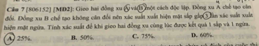 [806152] [MĐ2]: Gieo hai đồng xu Á và(B một cách độc lập. Đồng xu Á chế tạo cân
đổi. Đồng xu B chế tạo không cân đối nên xác suất xuất hiện mặt sắp gấp 3 lần xác suất xuất
hiện mặt ngữa. Tính xác suất để khi gico hai đồng xu cùng lúc được kết quả 1 sắp và 1 ngừa.
A. 25%. B. 50%. C. 75%. D. 60%.
muên thị