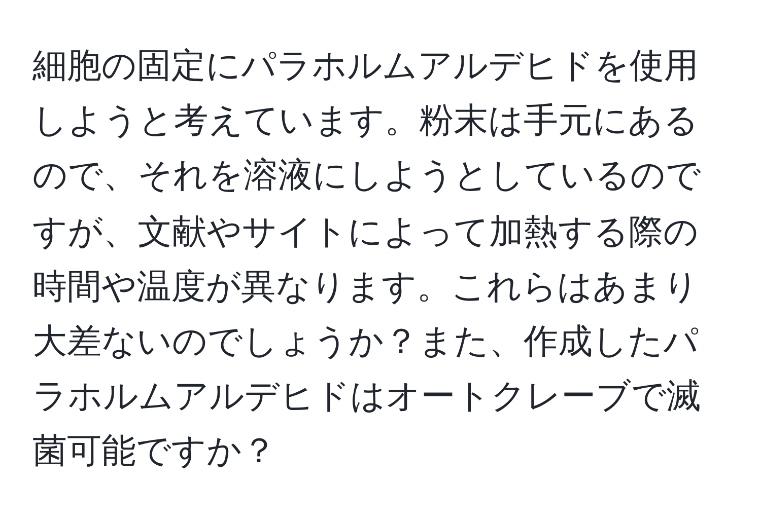 細胞の固定にパラホルムアルデヒドを使用しようと考えています。粉末は手元にあるので、それを溶液にしようとしているのですが、文献やサイトによって加熱する際の時間や温度が異なります。これらはあまり大差ないのでしょうか？また、作成したパラホルムアルデヒドはオートクレーブで滅菌可能ですか？