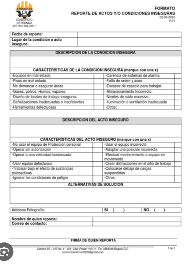 CONSERCK FORMATO 
CR 
REPORTE DE ACTOS Y/O CONDICIONES INSEGURAS 
CONSORCIO 02-09-2020 
V.01 
RETORNAR 
NIT: 901.384.708-1 
Fecha de reporte: 
Lugar de la condición o acto 
inseguro: 
Adiciona Fotografía: SI ( ) NO ( ) 
Nombre de quien reporta: 
Correo de contacto: 
FIRMA DE QUIEN REPORTA 
Carrera 65 - 103 No. 4 - 401, Cód. Postal 110111, Tel. 3884348 Bogotá D.C. 1 de 1 
consorcioretomar2020@gmail.com