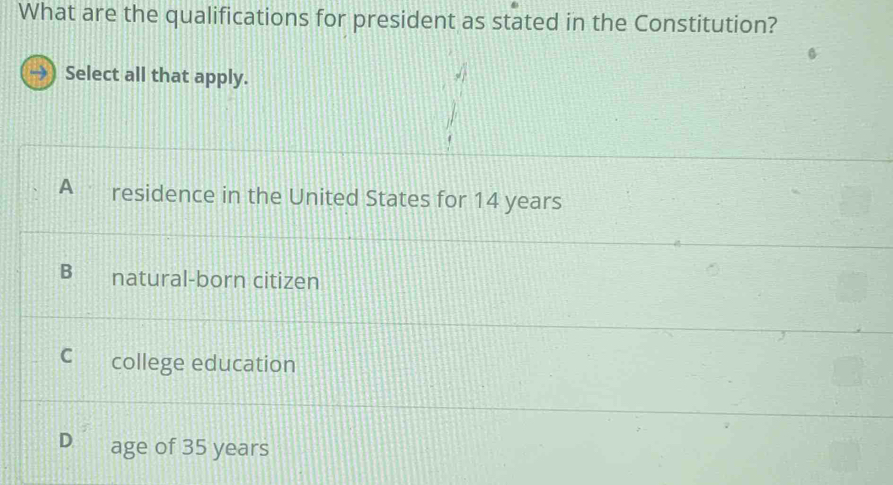 What are the qualifications for president as stated in the Constitution?
Select all that apply.
A residence in the United States for 14 years
natural-born citizen
C college education
D age of 35 years