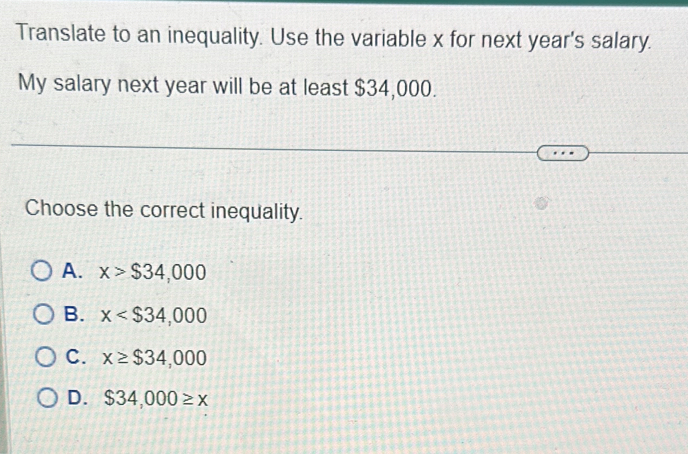 Translate to an inequality. Use the variable x for next year 's salary.
My salary next year will be at least $34,000.
Choose the correct inequality.
A. x>$34,000
B. x
C. x≥ $34,000
D. $34,000≥ x