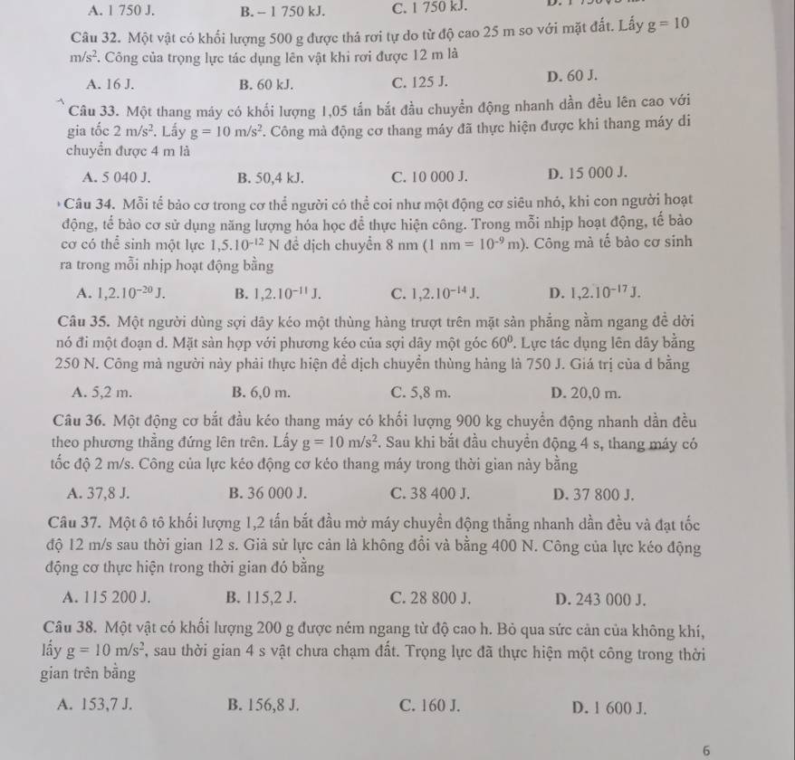 A. 1 750 J. B. - 1 750 kJ. C. 1 750 kJ.
Câu 32. Một vật có khối lượng 500 g được thá rơi tự do từ độ cao 25 m so với mặt đất. Lấy g=10
m/s^2. Công của trọng lực tác dụng lên vật khi rơi được 12 m là
A. 16 J. B. 60 kJ. C. 125 J. D. 60 J.
Câu 33. Một thang máy có khổi lượng 1,05 tần bắt đầu chuyển động nhanh dần đều lên cao với
gia tốc 2m/s^2. Lấy g=10m/s^2 *. Công mà động cơ thang máy đã thực hiện được khi thang máy di
chuyển được 4 m là
A. 5 040 J. B. 50,4 kJ. C. 10 000 J. D. 15 000 J.
* Câu 34. Mỗi tế bảo cơ trong cơ thể người có thể coi như một động cơ siêu nhỏ, khi con người hoạt
động, tế bào cơ sử dụng năng lượng hóa học để thực hiện công. Trong mỗi nhịp hoạt động, tế bào
cơ có thể sinh một lực 1,5.10^(-12)N đề dịch chuyển 8nm(1nm=10^(-9)m). Công mà tế bào cơ sinh
ra trong mỗi nhịp hoạt động bằng
A. 1,2.10^(-20)J. B. 1,2.10^(-11)J. C. 1,2.10^(-14)J. D. 1,2.10^(-17)J.
Câu 35. Một người dùng sợi dây kéo một thùng hàng trượt trên mặt sản phẳng nằm ngang đề dời
nó đi một đoạn d. Mặt sàn hợp với phương kéo của sợi dây một góc 60° ' Lực tác dụng lên dây bằng
250 N. Công mà người này phải thực hiện để dịch chuyền thùng hàng là 750 J. Giá trị của d bằng
A. 5,2 m. B. 6,0 m. C. 5,8 m. D. 20,0 m.
Câu 36. Một động cơ bắt đầu kéo thang máy có khối lượng 900 kg chuyển động nhanh dần đều
theo phương thẳng đứng lên trên. Lấy g=10m/s^2. Sau khi bắt đầu chuyển động 4 s, thang máy có
tốc độ 2 m/s. Công của lực kéo động cơ kéo thang máy trong thời gian này bằng
A. 37,8 J. B. 36 000 J. C. 38 400 J. D. 37 800 J.
Câu 37. Một ô tô khối lượng 1,2 tấn bắt đầu mở máy chuyển động thẳng nhanh dần đều và đạt tốc
độ 12 m/s sau thời gian 12 s. Giả sử lực cản là không đồi và bằng 400 N. Công của lực kéo động
động cơ thực hiện trong thời gian đó bằng
A. 115 200 J. B. 115,2 J. C. 28 800 J. D. 243 000 J.
Câu 38. Một vật có khổi lượng 200 g được ném ngang từ độ cao h. Bỏ qua sức cản của không khí,
lấy g=10m/s^2 , sau thời gian 4 s vật chưa chạm đất. Trọng lực đã thực hiện một công trong thời
gian trên bằng
A. 153,7 J. B. 156,8 J. C. 160 J. D. 1 600 J.
6
