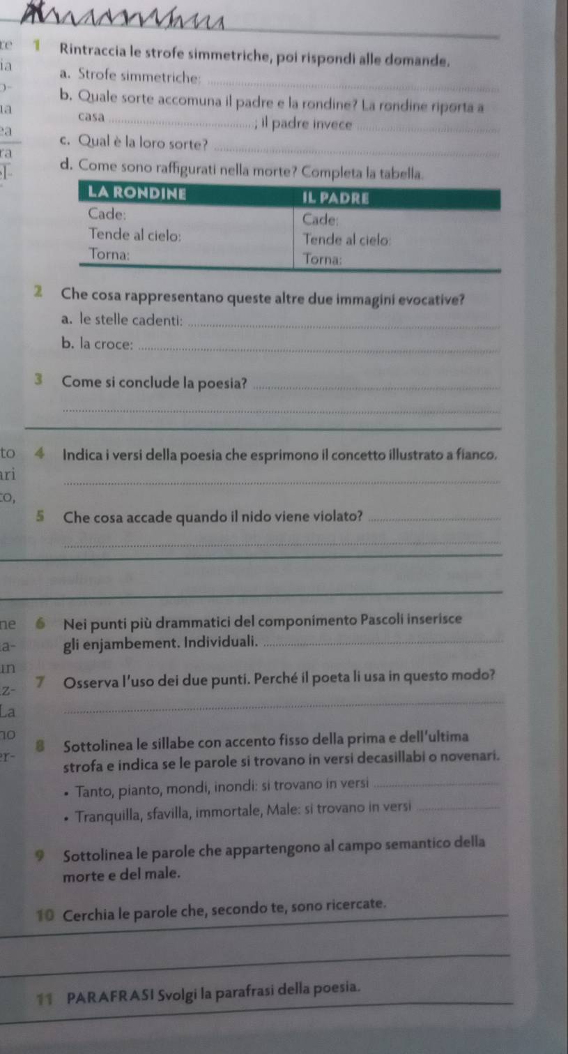 re 1 Rintraccia le strofe simmetriche, poi rispondi alle domande. 
_ 
1a a. Strofe simmetriche: 
、 b. Quale sorte accomuna il padre e la rondine? La rondine riporta a 
ta casa 
_; il padre invece_ 
a c. Qual èla loro sorte? 
ra 
_ 
d. Come sono raffigurati nella morte? Completa la tabella. 
2 Che cosa rappresentano queste altre due immagini evocative? 
a. le stelle cadenti:_ 
b. la croce:_ 
3 Come si conclude la poesia?_ 
_ 
_ 
to 4 Indica i versi della poesia che esprimono il concetto illustrato a fianco. 
ri 
_ 
0, 
§ Che cosa accade quando il nido viene violato?_ 
_ 
_ 
_ 
_ 
ne Nei punti più drammatici del componimento Pascoli inserisce 
a- gli enjambement. Individuali._ 
in 
_ 
Z- 7 Osserva l’uso dei due punti. Perché il poeta li usa in questo modo? 
La 
10 
@ Sottolinea le sillabe con accento fisso della prima e dell'ultima 

strofa e indica se le parole si trovano in versi decasillabi o novenari. 
Tanto, pianto, mondi, inondi: si trovano in versi_ 
• Tranquilla, sfavilla, immortale, Male: si trovano in versi_ 
9 Sottolinea le parole che appartengono al campo semantico della 
morte e del male. 
10 Cerchia le parole che, secondo te, sono ricercate. 
_ 
1 PARAFRASI Svolgi la parafrasi della poesia.