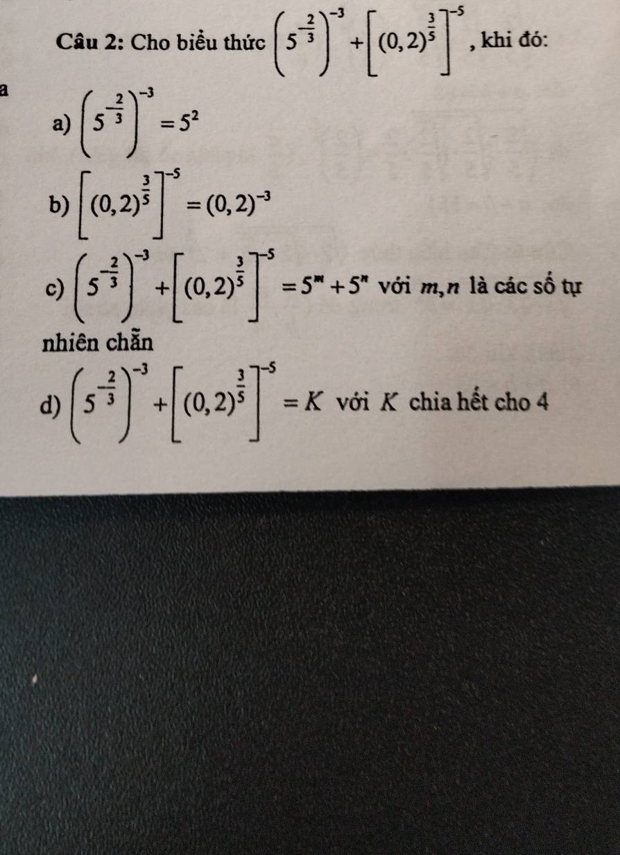 Cho biểu thức (5^(-frac 2)3)^-3+[(0,2)^ 3/5 ]^-5 , khi đó: 
a (5^(-frac 2)3)^-3=5^2
a) 
b) [(0,2)^ 3/5 ]^-5=(0,2)^-3
c) (5^(-frac 2)3)^-3+[(0,2)^ 3/5 ]^-5=5^m+5^n với m,n là các số tự 
nhiên chẵn 
d) (5^(-frac 2)3)^-3+[(0,2)^ 3/5 ]^-5=K với K chia hết cho 4