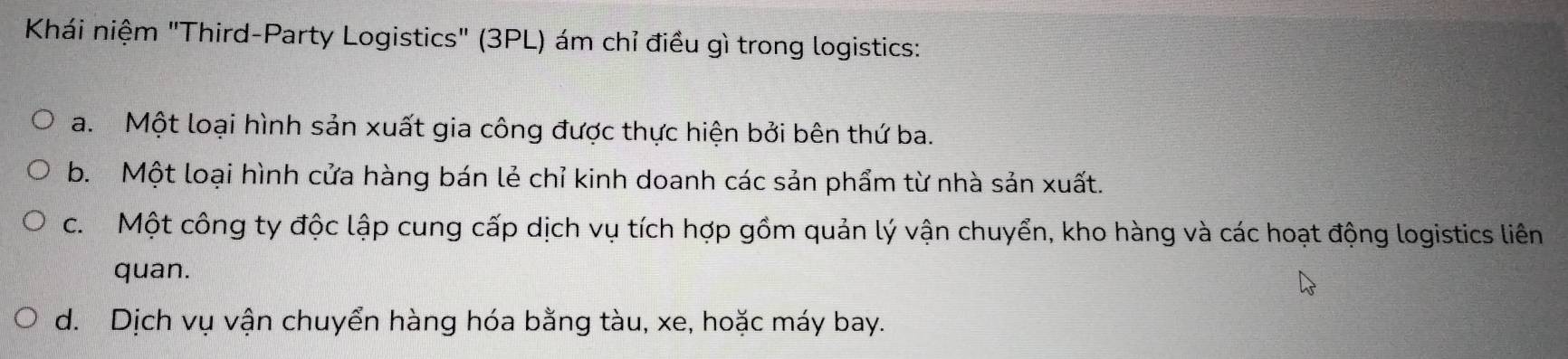 Khái niệm "Third-Party Logistics" (3PL) ám chỉ điều gì trong logistics:
a. Một loại hình sản xuất gia công được thực hiện bởi bên thứ ba.
b. Một loại hình cửa hàng bán lẻ chỉ kinh doanh các sản phẩm từ nhà sản xuất.
c. Một công ty độc lập cung cấp dịch vụ tích hợp gồm quản lý vận chuyển, kho hàng và các hoạt động logistics liên
quan.
d. Dịch vụ vận chuyển hàng hóa bằng tàu, xe, hoặc máy bay.