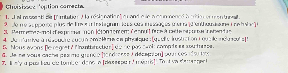 Choisissez l’option correcte. 
1. J'ai ressenti de [l'irritation / la résignation] quand elle a commencé à critiquer mon travail. 
2. Je ne supporte plus de lire sur Instagram tous ces messages pleins [d'enthousiasme / de haine]! 
3. Permettez-moi d'exprimer mon [étonnement / ennui] face à cette réponse inattendue. 
4. Je n'arrive à résoudre aucun problème de physique : [quelle frustration / quelle mélancolie]! 
5. Nous avons [le regret / l’insatisfaction] de ne pas avoir compris sa souffrance. 
6. Je ne vous cache pas ma grande [tendresse / déception] pour ces résultats. 
7. Il n'y a pas lieu de tomber dans le [désespoir / mépris]! Tout va s'arranger !