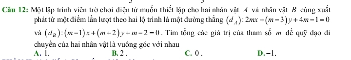 Một lập trình viên trờ chơi điện tử muốn thiết lập cho hai nhân vật A và nhân vật B cùng xuất
phát từ một điểm lần lượt theo hai lộ trình là một đường thắng (d_A):2mx+(m-3)y+4m-1=0
vdot a(d_B):(m-1)x+(m+2)y+m-2=0. Tìm tổng các giá trị của tham số m đề quỹ đạo di
chuyển của hai nhân vật là vuông góc với nhau
A. 1. B. 2. C. 0. D. -1.