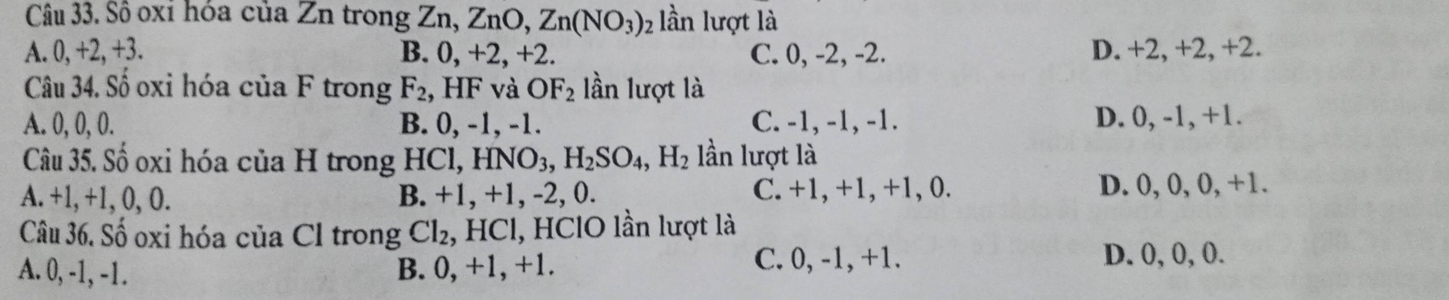 Sô oxí hóa của Zn trong Zn, ZnO, Zn(NO_3)_2 lần lượt là
A. 0, +2, +3. B. 0, +2, +2. C. 0, -2, -2. D. +2, +2, +2.
Câu 34. Số oxi hóa của F trong F_2 , HF và OF_2 lần lượt là
A. 0, 0, 0. B. 0, -1, -1. C. -1, -1, -1. D. 0, -1, +1.
Câu 35. Số oxi hóa của H trong ICl, HNO_3, H_2SO_4, H_2 lần lượt là
A. +1, +1, 0, 0. B. +1, +1, -2, 0. C. +1, +1, +1, 0. D. 0, 0, 0, +1.
Câu 36. Số oxi hóa của Cl trong Cl_2 , HCl, HClO lần lượt là
A. 0, -1, -1. B. 0, +1, +1.
C. 0, -1, +1. D. 0, 0, 0.