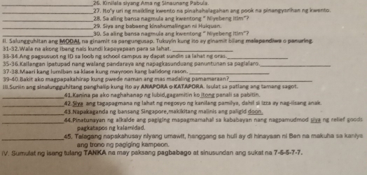 Kinilala siyang Ama ng Sinaunang Pabula.
_27. Ito'y uri ng maikling kwento na pinahahalagahan ang pook na pinangyarihan ng kwento.
_28. Sa aling bansa nagmula ang kwentong " Niyebeng ltim"?
_29. Siya ang babaeng kinahumalingan ni Huiquan.
_30. Sa aling bansa nagmula ang kwentong " Niyebeng Itim"?
II. Salungguhitan ang MOOAL, na ginamit sa pangungusap, Tukuyín kung ito ay ginamit bilang malapandiwa o panuring.
31-32.Wala na akong ibang nais kundi kapayapaan para sa lahạt._
33-34.Ang pagsusuot ng ID sa loob ng school campus ay dapat sundin sa lahat ng oras._
35-36.Kailangan ipatupad nang walang pandaraya ang napagkasunduang panuntunan sa pagialaro_
37-38.Maari kang lumiban sa-klase kung mayroon kang balidong rason._
39-40.Bakit ako magpapakahirap kung pwede naman ang mas madaling pamamaraan?_
III.Suriin ang sinalungguhitang panghalip kung ito ay ANAPORA o KATAPORA. Isulat sa patlang ang tamang sagot.
_41.Kanina pa ako naghahanap ng lubid,gagamitin ko itong panali sa pabitin.
_42.Siya ang tagapagmana ng lahat ng negosyo ng kanilang pamilya, dahil si izza ay nag-iisang anak.
_
43.Napakaganda ng bansang Singapore,makikitang malinis ang paligid doon.
_44. Pinatunayan ng alkalde ang pagiging mapagmamahal sa kababayan nang nagpamudmod siva ng relief goods
pagkatapos ng kalamidad.
_45. Talagang napakahusay niyang umawit, hanggang sa huli ay di hinayaan ni Ben na makuha sa kaniya
ang trono ng pagiging kampeon.
iV. Sumulat ng isang tulang TANKA na may paksang pagbabago at sinusundan ang sukat na 7-5-5-7-7.