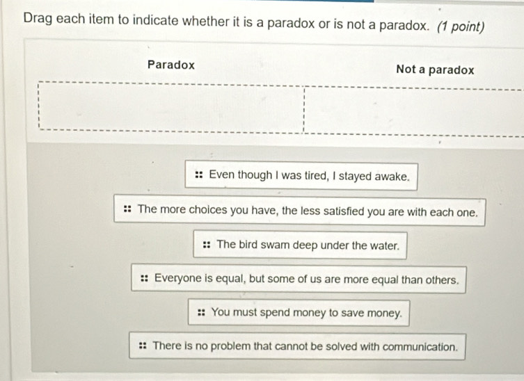 Drag each item to indicate whether it is a paradox or is not a paradox. (1 point)
Paradox Not a paradox
Even though I was tired, I stayed awake.
The more choices you have, the less satisfied you are with each one.
: The bird swam deep under the water.
Everyone is equal, but some of us are more equal than others.
You must spend money to save money.
There is no problem that cannot be solved with communication.