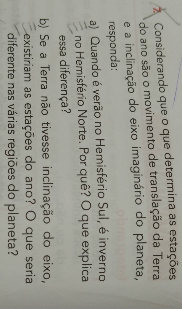 Considerando que o que determina as estações 
do ano são o movimento de translação da Terra 
e a inclinação do eixo imaginário do planeta, 
responda: 
a) Quando é verão no Hemisfério Sul, é inverno 
no Hemisfério Norte. Por quê? O que explica 
essa diferença? 
b) Se a Terra não tivesse inclinação do eixo, 
existiriam as estações do ano? O que seria 
diferente nas várias regiões do planeta?