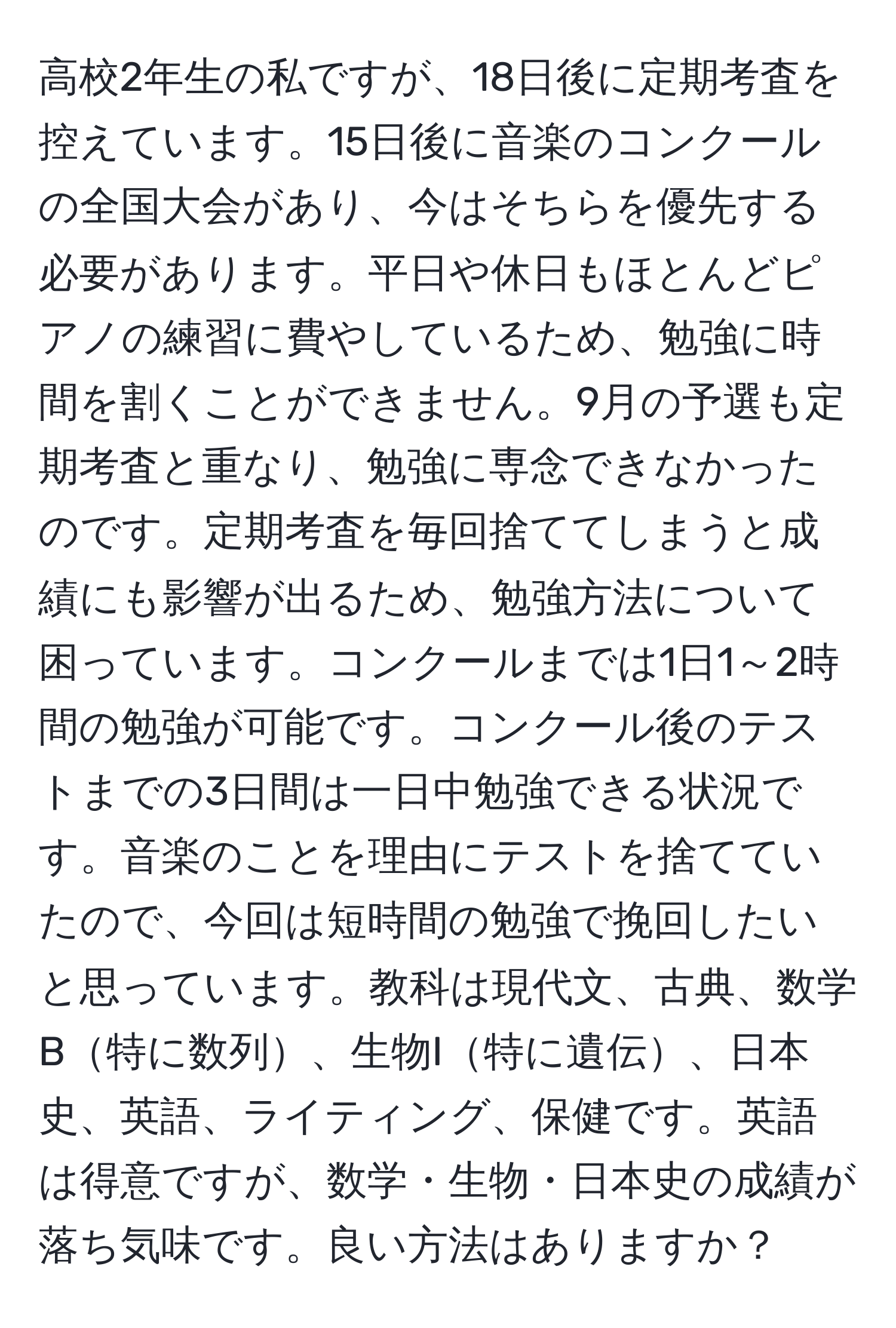 高校2年生の私ですが、18日後に定期考査を控えています。15日後に音楽のコンクールの全国大会があり、今はそちらを優先する必要があります。平日や休日もほとんどピアノの練習に費やしているため、勉強に時間を割くことができません。9月の予選も定期考査と重なり、勉強に専念できなかったのです。定期考査を毎回捨ててしまうと成績にも影響が出るため、勉強方法について困っています。コンクールまでは1日1～2時間の勉強が可能です。コンクール後のテストまでの3日間は一日中勉強できる状況です。音楽のことを理由にテストを捨てていたので、今回は短時間の勉強で挽回したいと思っています。教科は現代文、古典、数学B特に数列、生物I特に遺伝、日本史、英語、ライティング、保健です。英語は得意ですが、数学・生物・日本史の成績が落ち気味です。良い方法はありますか？