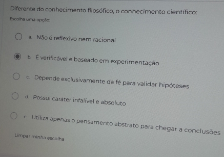 Diferente do conhecimento filosófico, o conhecimento científico:
Escolha uma opção
a Não é reflexivo nem racional
B. É verificável e baseado em experimentação
c. Depende exclusivamente da fé para validar hipóteses
d. Possui caráter infalível e absoluto
e Utiliza apenas o pensamento abstrato para chegar a conclusões
Limpar minha escolha