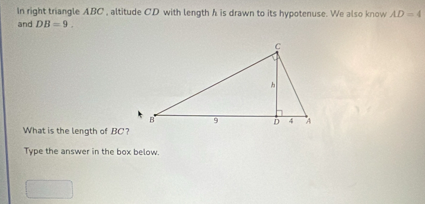 In right triangle ABC , altitude CD with length h is drawn to its hypotenuse. We also know AD=4
and DB=9. 
What is the length of BC? 
Type the answer in the box below.