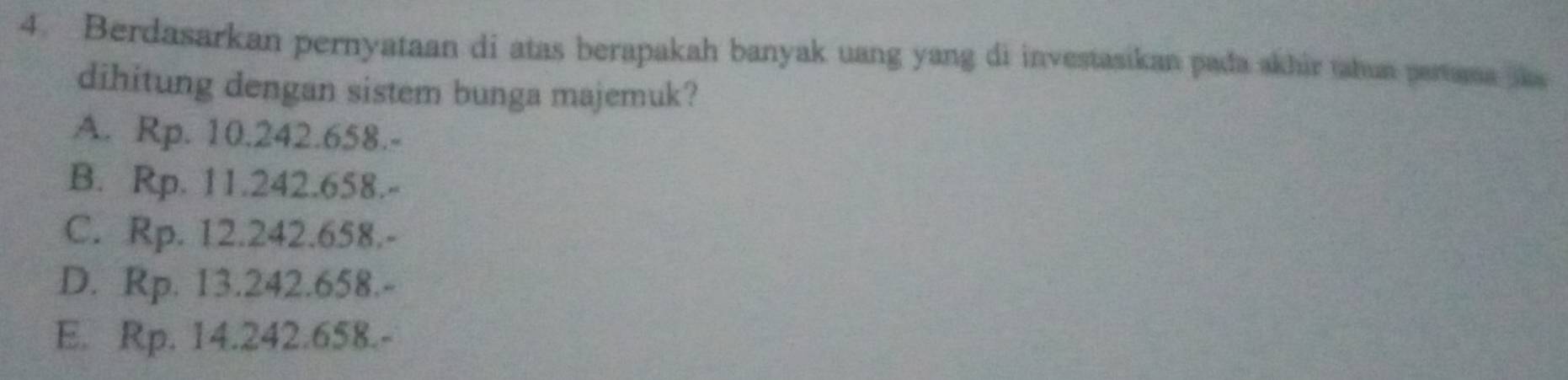 Berdasarkan pernyataan di atas berapakah banyak uang yang di investasikan pada akhir tahun pertama s
dihitung dengan sistem bunga majemuk?
A. Rp. 10.242.658.-
B. Rp. 11.242.658.-
C. Rp. 12.242.658.-
D. Rp. 13.242.658.-
E. Rp. 14.242.658.-