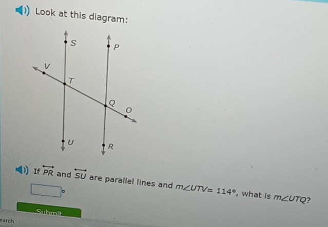 Look at this diagram: 
If overleftrightarrow PR and overleftrightarrow SU are parallel lines and m∠ UTV=114°
□°
, what is m∠ UTQ ? 
Submit 
earch