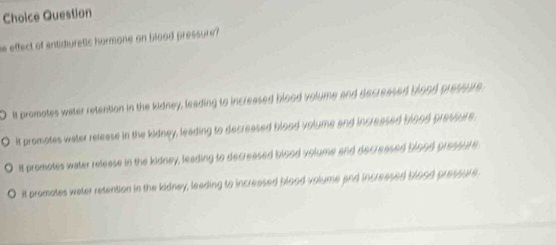 Choice Question
he effect of antidiuretls hormone on blood pressure?
O it promotes water retention in the kidney, leading to increased blood volume and decreased blood pressure
it promotes water release in the kidney, leading to decreased blood volume and increased blood pressure.
It promotes water release in the kidney, leading to decreased blood volume and decreased blood pressure
it promotes water retention in the kidney, leading to increased blood volume and increased blood pressure