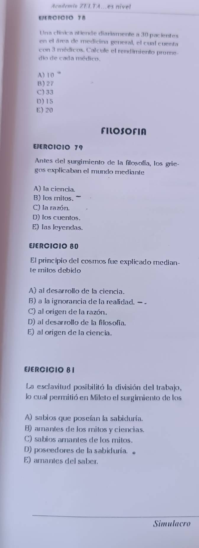 Academia ZELTA..es nivel
EJERCICIO 78
Una clínica atiende diariamente a 30 pacientes
en el área de medicina general, el cual cuenta
con 3 médicos. Calcule el rendimiento prome-
dio de cada médico.
A) 1 0
B) 27
C) 33
D) 15
E) 20
FILOSOFIA
EJERCICIO 79
Antes del surgimiento de la filosofía, los grie-
gos explicaban el mundo mediante
A) la ciencia
B) los mitos.
C) la razón.
D) Ios cuentos.
E) las leyendas.
EJERCICIO 80
El principio del cosmos fue explicado median-
te mitos debido
A) al desarrollo de la ciencia.
B) a la ignorancia de la realidad. —
C) al origen de la razón.
D) al desarrollo de la filosofía.
E) al origen de la ciencia.
EJERCICIO 8 1
La esclavitud posibilitó la división del trabajo,
lo cual permitió en Mileto el surgimiento de los
A) sabios que poseían la sabiduría.
B) amantes de los mitos y ciencias.
C) sabios amantes de los mitos.
D) poseedores de la sabiduría.
E) amantes del saber.
Simulacro