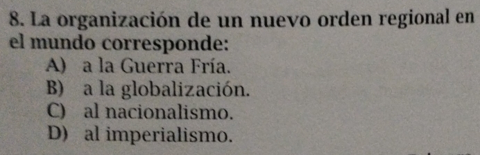 La organización de un nuevo orden regional en
el mundo corresponde:
A) a la Guerra Fría.
B) a la globalización.
C) al nacionalismo.
D) al imperialismo.