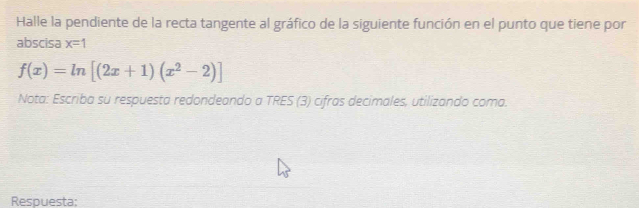 Halle la pendiente de la recta tangente al gráfico de la siguiente función en el punto que tiene por 
abscisa x=1
f(x)=ln [(2x+1)(x^2-2)]
Nota: Escriba su respuesta redondeando a TRES (3) cifras decimales, utilizando coma. 
Respuesta: