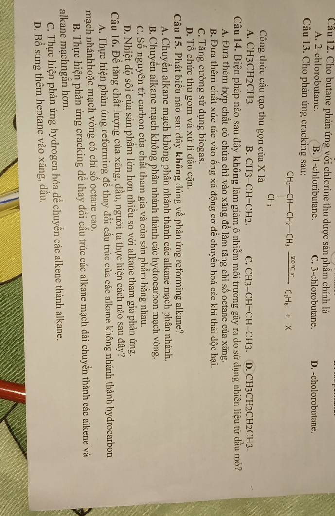 Cầu 12. Cho butane phản ứng với chlorine thu được sản phẩm chính là
A. 2-chlorobutane. B. 1-chloributane. C. 3-chlorobutane. D. -cholorobutane.
Câu 13. Cho phản ứng cracking sau:
CH_3-CH-CH_2-CH_3xrightarrow 500°C.H_6C_2H_6+X
Công thức cấu tạo thu gọn của X là
A. CH3CH2CH3. B. CH3-CH=CH2. C. CH3-CH=CH-CH3 D. CH3CH2CH2CH3.
Câu 14. Biện pháp nào sau đây không làm giảm ô nhiễm môi trường gây ra do sử dụng nhiên liệu từ dầu mỏ?
A. Đưa thêm hợp chất có chứa chì vào xăng để làm tăng chi số octane của xăng.
B. Đưa thêm chất xúc tác vào ống xả động cơ để chuyển hoá các khí thải độc hại.
C. Tăng cường sử dụng biogas.
D. Tổ chức thu gom và xử lí dầu cặn.
Câu 15. Phát biểu nào sau đây không đúng về phản ứng reforming alkane?
A. Chuyển alkane mạch không phân nhánh thành các alkane mạch phân nhánh.
B. Chuyển alkane mạch không phân nhánh thành các hydrocarbon mạch vòng.
C. Số nguyên tử carbon của chất tham gia và của sản phẩm bằng nhau.
D. Nhiệt độ sôi của sản phẩm lớn hơn nhiều so với alkane tham gia phản ứng.
Câu 16. Để tăng chất lượng của xăng, dầu, người ta thực hiện cách nào sau đây?
A. Thực hiện phản ứng reforming để thay đổi cấu trúc của các alkane không nhánh thành hydrocarbon
mạch nhánhhoặc mạch vòng có chỉ số octane cao.
B. Thực hiện phản ứng cracking để thay đổi cấu trúc các alkane mạch dài chuyển thành các alkene và
alkane mạchngắn hơn.
C. Thực hiện phản ứng hydrogen hóa để chuyển các alkene thành alkane.
D. Bổ sung thêm heptane vào xăng, dầu.