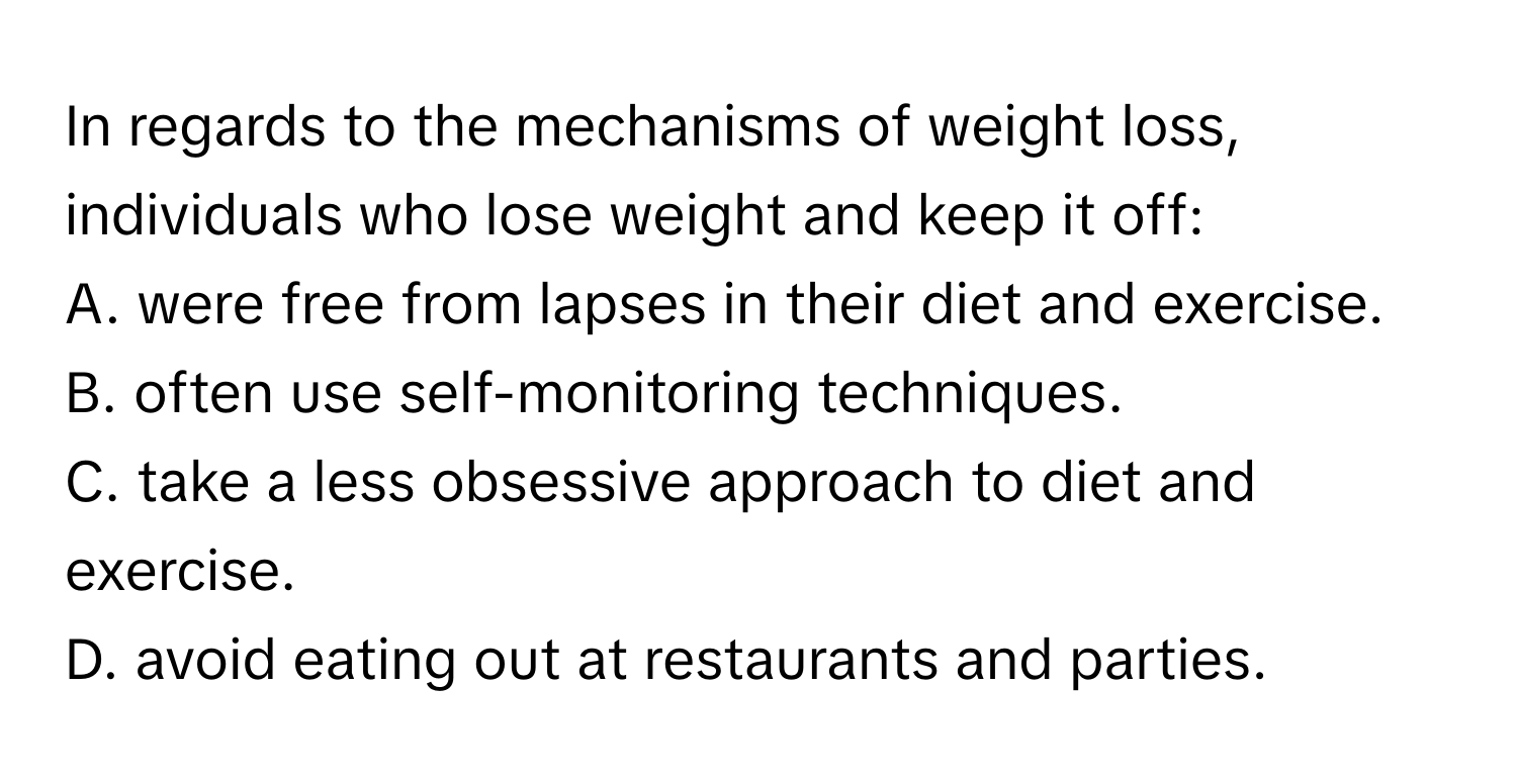 In regards to the mechanisms of weight loss, individuals who lose weight and keep it off:

A. were free from lapses in their diet and exercise.
B. often use self-monitoring techniques.
C. take a less obsessive approach to diet and exercise.
D. avoid eating out at restaurants and parties.