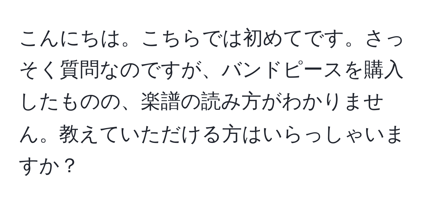 こんにちは。こちらでは初めてです。さっそく質問なのですが、バンドピースを購入したものの、楽譜の読み方がわかりません。教えていただける方はいらっしゃいますか？