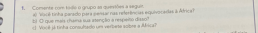 Comente com todo o grupo as questões a seguir. 
a) Você tinha parado para pensar nas referências equivocadas à África? 
b) O que mais chama sua atenção a respeito disso? 
c) Você já tinha consultado um verbete sobre a África?