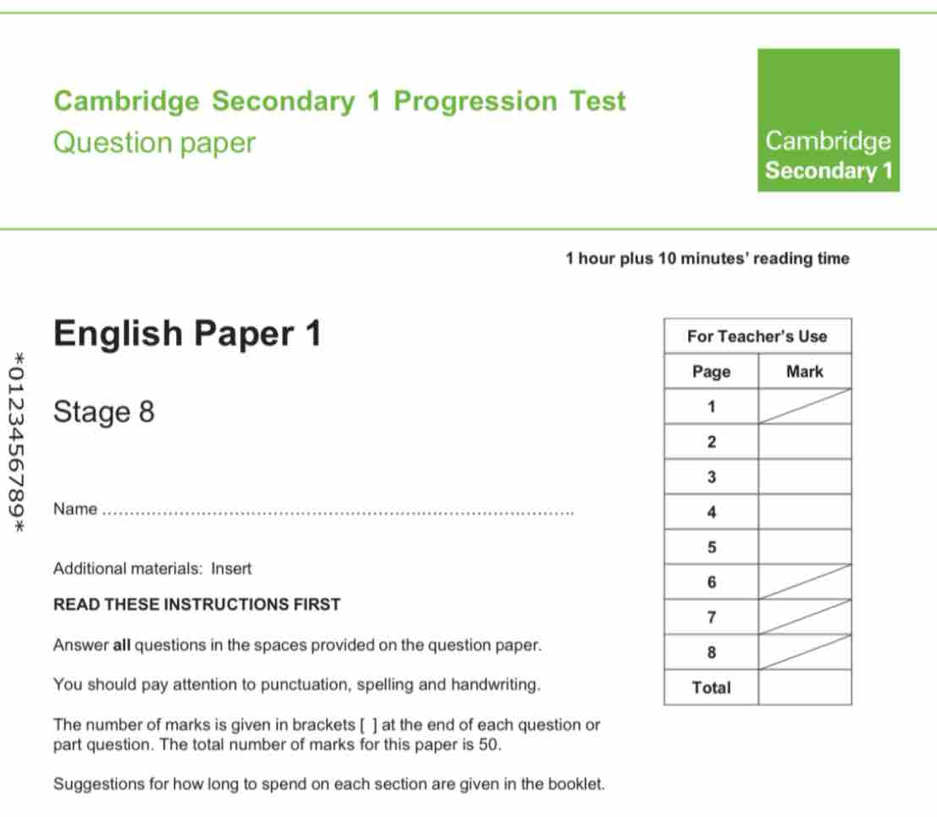 Cambridge Secondary 1 Progression Test 
Question paper Cambridge 
Secondary 1
1 hour plus 10 minutes ' reading time 
English Paper 1 
Stage 8 
Name_ 
Additional materials: Insert 
READ THESE INSTRUCTIONS FIRST 
Answer all questions in the spaces provided on the question paper. 
You should pay attention to punctuation, spelling and handwriting. 
The number of marks is given in brackets [ ] at the end of each question or 
part question. The total number of marks for this paper is 50. 
Suggestions for how long to spend on each section are given in the booklet.