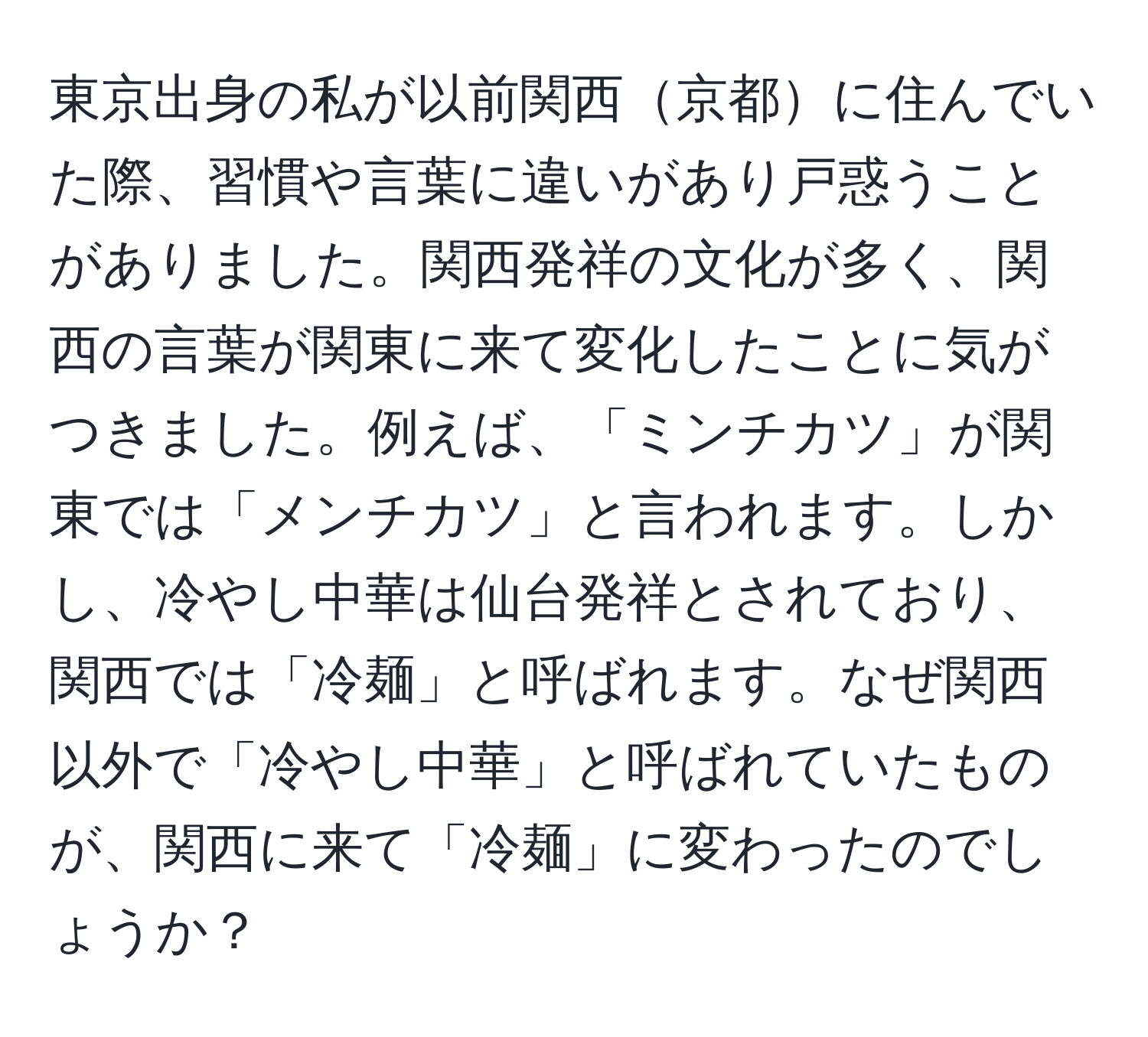 東京出身の私が以前関西京都に住んでいた際、習慣や言葉に違いがあり戸惑うことがありました。関西発祥の文化が多く、関西の言葉が関東に来て変化したことに気がつきました。例えば、「ミンチカツ」が関東では「メンチカツ」と言われます。しかし、冷やし中華は仙台発祥とされており、関西では「冷麺」と呼ばれます。なぜ関西以外で「冷やし中華」と呼ばれていたものが、関西に来て「冷麺」に変わったのでしょうか？