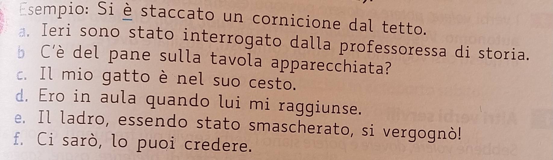 Esempio: Si è staccato un cornicione dal tetto.
a. Ieri sono stato interrogato dalla professoressa di storia.
C'è del pane sulla tavola apparecchiata?
c. Il mio gatto è nel suo cesto.
d. Ero in aula quando lui mi raggiunse.
e. Il ladro, essendo stato smascherato, si vergognò!
f. Ci sarò, lo puoi credere.