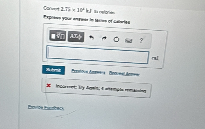 Convert 2.75* 10^4kJ to calories. 
Express your answer in terms of calories
overline □  ΑΣφ
? 
cal 
Submit Previous Answers Request Answer 
a Incorrect; Try Again; 4 attempts remaining 
Provide Feedback