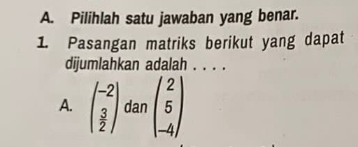 Pilihlah satu jawaban yang benar.
1. Pasangan matriks berikut yang dapat
dijumlahkan adalah . . . .
A. beginpmatrix -2  3/2 endpmatrix dan beginpmatrix 2 5 -4endpmatrix