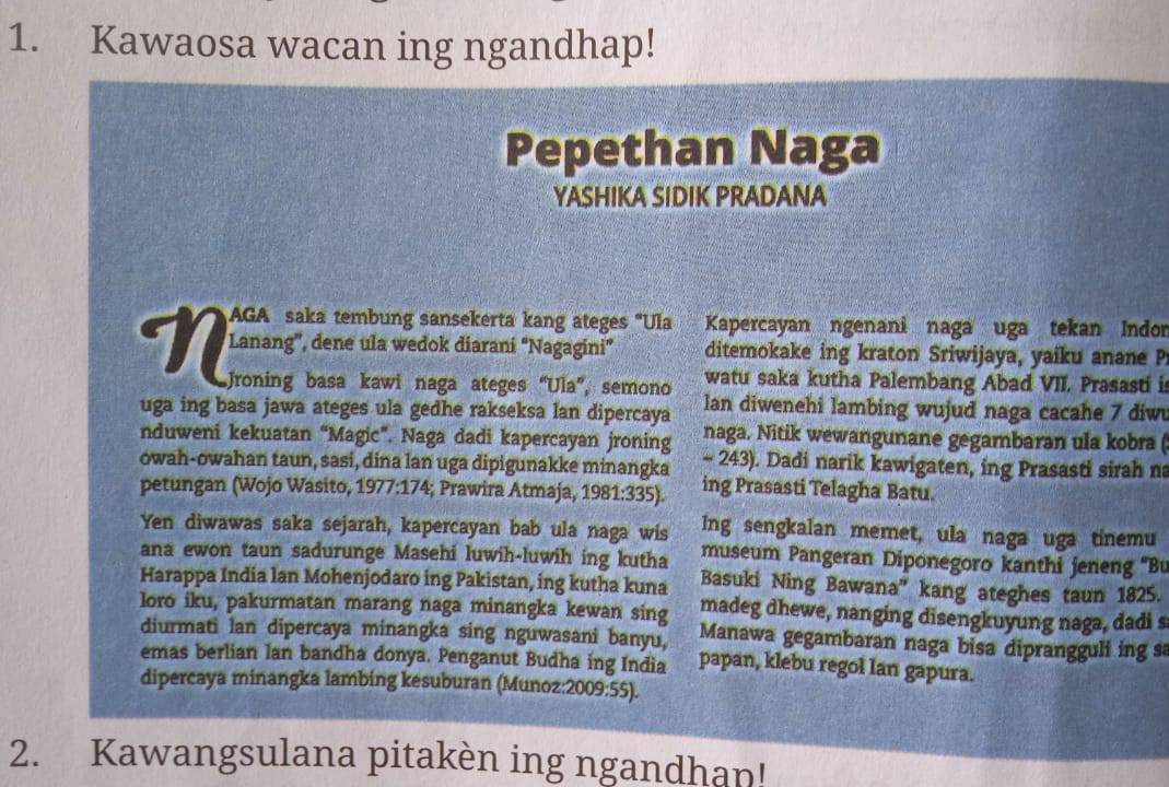 Kawaosa wacan ing ngandhap!
Pepethan Naga
YASHIKA SIDIK PRADANA
AGA saka tembung sansekerta kang ateges "Ula Kapercayan ngenani naga uga tekan Indor
N Lanang', dene ula wedok diarani “Nagagini”  ditemokake ing kraton Sriwijaya, yaiku anane Pr
Jroning basa kawi naga ateges “Ula”, semono watu saka kutha Palembang Abad VII. Prasasti is
uga ing basa jawa ateges ula gedhe rakseksa lan dipercaya lan diwenehi lambing wujud naga cacahe 7 diw
nduweni kekuatan “Magic”. Naga dadi kapercayan jroning naga. Nitik wewangunane gegambaran ula kobra (
owah-owahan taun, sasi, dina lan uga dipigunakke minangka - 243). Dadi narik kawigaten, ing Prasasti sirah na
petungan (Wojo Wasito, 1977:174; Prawira Atmaja, 1981:335). ing Prasasti Telagha Batu.
Yen diwawas saka sejarah, kapercayan bab ula naga wis Ing sengkalan memet, ula naga uga tinemu
ana ewon taun sadurunge Masehi luwih-luwih ing kutha museum Pangeran Diponegoro kanthi jeneng ''Bu
Harappa India lan Mohenjodaro ing Pakistan, ing kutha kuna Basuki Ning Bawana” kang ateghes taun 1825.
madeg dhewe, nanging disengkuyung naga, dadi s
loro iku, pakurmatan marang naga minangka kewan sing  Manawa gegambaran naga bisa diprangguli ing s
diurmati lan dipercaya minangka sing nguwasani banyu, papan, klebu regol lan gapura.
emas berlian lan bandha donya. Penganut Budha ing India
dipercaya minangka lambing kesuburan (Munoz:2009:55).
2. Kawangsulana pitakèn ing ngandhan!